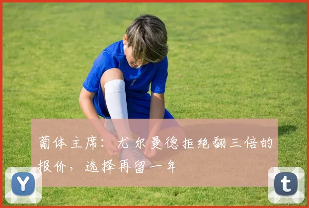 葡体主席：尤尔曼德拒绝翻三倍的报价，选择再留一年